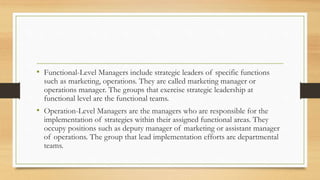 • Functional-Level Managers include strategic leaders of specific functions
such as marketing, operations. They are called marketing manager or
operations manager. The groups that exercise strategic leadership at
functional level are the functional teams.
• Operation-Level Managers are the managers who are responsible for the
implementation of strategies within their assigned functional areas. They
occupy positions such as deputy manager of marketing or assistant manager
of operations. The group that lead implementation efforts are departmental
teams.
 