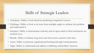 Skills of Strategic Leaders
• Anticipate: Ability to look ahead by predicting competitor’s moves.
• Challenge: Ability to look at an issue from multiple angles to reframe the problem
and understand it.
• Interpret: Ability to demonstrate curiosity and an open mind so that conclusions are
reached soon.
• Decide: Ability to balance long-term and short-term concerns with risks.
• Learn: Ability to promote organisational learning through communication.
• Align: Ability to understand and address conflicting stakeholders’ interests.
 