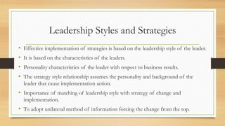 Leadership Styles and Strategies
• Effective implementation of strategies is based on the leadership style of the leader.
• It is based on the characteristics of the leaders.
• Personality characteristics of the leader with respect to business results.
• The strategy style relationship assumes the personality and background of the
leader that cause implementation action.
• Importance of matching of leadership style with strategy of change and
implementation.
• To adopt unilateral method of information forcing the change from the top.
 