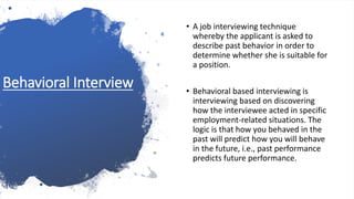 Behavioral Interview
• A job interviewing technique
whereby the applicant is asked to
describe past behavior in order to
determine whether she is suitable for
a position.
• Behavioral based interviewing is
interviewing based on discovering
how the interviewee acted in specific
employment-related situations. The
logic is that how you behaved in the
past will predict how you will behave
in the future, i.e., past performance
predicts future performance.
 