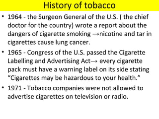 History of tobacco
• 1964 - the Surgeon General of the U.S. ( the chief
  doctor for the country) wrote a report about the
  dangers of cigarette smoking →nicotine and tar in
  cigarettes cause lung cancer.
• 1965 - Congress of the U.S. passed the Cigarette
  Labelling and Advertising Act→ every cigarette
  pack must have a warning label on its side stating
  “Cigarettes may be hazardous to your health.”
• 1971 - Tobacco companies were not allowed to
  advertise cigarettes on television or radio.
 