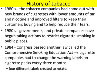 History of tobacco
• 1980’s - the tobacco companies had come out with
  new brands of cigarettes with lower amounts of tar
  and nicotine and improved filters to keep their
  customers buying and to help reduce their fears.
• 1980’s - governments, and private companies have
  begun taking actions to restrict cigarette smoking in
  public places.
• 1984 - Congress passed another law called the
  Comprehensive Smoking Education Act → cigarette
  companies had to change the warning labels on
  cigarette packs every three months.
  – four different labels created to rotate.
 