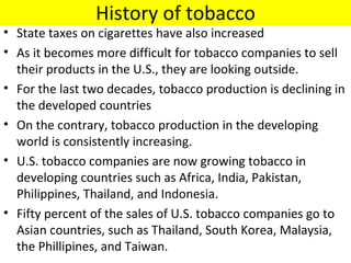 History of tobacco
• State taxes on cigarettes have also increased
• As it becomes more difficult for tobacco companies to sell
  their products in the U.S., they are looking outside.
• For the last two decades, tobacco production is declining in
  the developed countries
• On the contrary, tobacco production in the developing
  world is consistently increasing.
• U.S. tobacco companies are now growing tobacco in
  developing countries such as Africa, India, Pakistan,
  Philippines, Thailand, and Indonesia.
• Fifty percent of the sales of U.S. tobacco companies go to
  Asian countries, such as Thailand, South Korea, Malaysia,
  the Phillipines, and Taiwan.
 