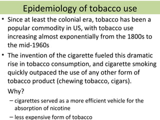 Epidemiology of tobacco use
• Since at least the colonial era, tobacco has been a
  popular commodity in US, with tobacco use
  increasing almost exponentially from the 1800s to
  the mid-1960s
• The invention of the cigarette fueled this dramatic
  rise in tobacco consumption, and cigarette smoking
  quickly outpaced the use of any other form of
  tobacco product (chewing tobacco, cigars).
  Why?
  – cigarettes served as a more efficient vehicle for the
    absorption of nicotine
  – less expensive form of tobacco
 