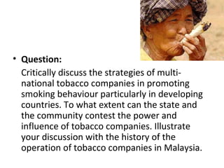 • Question:
  Critically discuss the strategies of multi-
  national tobacco companies in promoting
  smoking behaviour particularly in developing
  countries. To what extent can the state and
  the community contest the power and
  influence of tobacco companies. Illustrate
  your discussion with the history of the
  operation of tobacco companies in Malaysia.
 