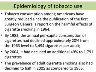 Epidemiology of tobacco use
• Tobacco consumption among Americans have
  greatly reduced since the publication of the first
  Surgeon General’s report on the harmful effects of
  cigarette smoking in 1964.
• By 1983, the annual per-capita consumption of
  cigarettes had declined approximately 20% from
  the 1963 level to 3,494 cigarettes per adult;
• By 2004, it had declined an additional 49% to 1,791
  cigarettes
• The prevalence of adult cigarette smoking also had
  declined to half in 2005 as compared to 1965.
 
