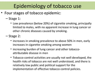 Epidemiology of tobacco use
• Four stages of tobacco epidemic:
  – Stage 1:
     • Low prevalence (below 20%) of cigarette smoking, principally
       limited to males, with no apparent increase in lung cancer or
       other chronic diseases caused by smoking.
  – Stage 2:
     • increases in smoking prevalence to above 50% in men, early
       increases in cigarette smoking among women
     • increasing burden of lung cancer and other tobacco-
       attributable disease in men
     • Tobacco control activities are usually not well developed, the
       health risks of tobacco are not well understood, and there is
       relatively low public and political support for the
       implementation of effective tobacco control policies.
 
