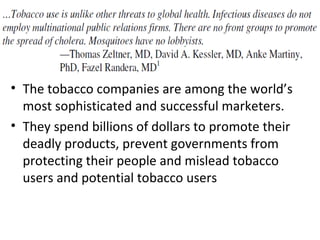 • The tobacco companies are among the world’s
  most sophisticated and successful marketers.
• They spend billions of dollars to promote their
  deadly products, prevent governments from
  protecting their people and mislead tobacco
  users and potential tobacco users
 