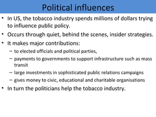 Political influences
• In US, the tobacco industry spends millions of dollars trying
  to influence public policy.
• Occurs through quiet, behind the scenes, insider strategies.
• It makes major contributions:
   – to elected officials and political parties,
   – payments to governments to support infrastructure such as mass
     transit
   – large investments in sophisticated public relations campaigns
   – gives money to civic, educational and charitable organisations
• In turn the politicians help the tobacco industry.
 