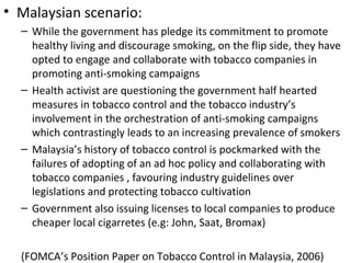 • Malaysian scenario:
  – While the government has pledge its commitment to promote
    healthy living and discourage smoking, on the flip side, they have
    opted to engage and collaborate with tobacco companies in
    promoting anti-smoking campaigns
  – Health activist are questioning the government half hearted
    measures in tobacco control and the tobacco industry’s
    involvement in the orchestration of anti-smoking campaigns
    which contrastingly leads to an increasing prevalence of smokers
  – Malaysia’s history of tobacco control is pockmarked with the
    failures of adopting of an ad hoc policy and collaborating with
    tobacco companies , favouring industry guidelines over
    legislations and protecting tobacco cultivation
  – Government also issuing licenses to local companies to produce
    cheaper local cigarretes (e.g: John, Saat, Bromax)

  (FOMCA’s Position Paper on Tobacco Control in Malaysia, 2006)
 
