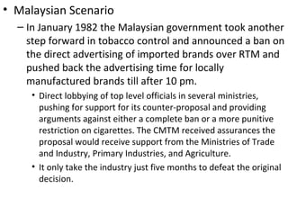 • Malaysian Scenario
  – In January 1982 the Malaysian government took another
    step forward in tobacco control and announced a ban on
    the direct advertising of imported brands over RTM and
    pushed back the advertising time for locally
    manufactured brands till after 10 pm.
     • Direct lobbying of top level officials in several ministries,
       pushing for support for its counter-proposal and providing
       arguments against either a complete ban or a more punitive
       restriction on cigarettes. The CMTM received assurances the
       proposal would receive support from the Ministries of Trade
       and Industry, Primary Industries, and Agriculture.
     • It only take the industry just five months to defeat the original
       decision.
 