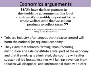 Economics arguements




• Tobacco industry often argues that tobacco control will
  harm the national (or regional) economy.
• They claim that tobacco farming, manufacturing,
  distribution and sale constitute a vital part of the economy
  and that if smoking is eliminated, the country will suffer
  substantial job losses, incomes will fall, tax revenues from
  tobacco will disappear, and international trade will suffer.
 