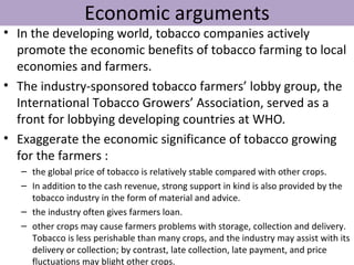 Economic arguments
• In the developing world, tobacco companies actively
  promote the economic benefits of tobacco farming to local
  economies and farmers.
• The industry-sponsored tobacco farmers’ lobby group, the
  International Tobacco Growers’ Association, served as a
  front for lobbying developing countries at WHO.
• Exaggerate the economic significance of tobacco growing
  for the farmers :
   – the global price of tobacco is relatively stable compared with other crops.
   – In addition to the cash revenue, strong support in kind is also provided by the
     tobacco industry in the form of material and advice.
   – the industry often gives farmers loan.
   – other crops may cause farmers problems with storage, collection and delivery.
     Tobacco is less perishable than many crops, and the industry may assist with its
     delivery or collection; by contrast, late collection, late payment, and price
     fluctuations may blight other crops.
 