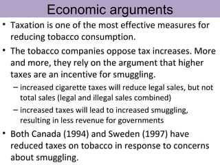 Economic arguments
• Taxation is one of the most effective measures for
  reducing tobacco consumption.
• The tobacco companies oppose tax increases. More
  and more, they rely on the argument that higher
  taxes are an incentive for smuggling.
  – increased cigarette taxes will reduce legal sales, but not
    total sales (legal and illegal sales combined)
  – increased taxes will lead to increased smuggling,
    resulting in less revenue for governments
• Both Canada (1994) and Sweden (1997) have
  reduced taxes on tobacco in response to concerns
  about smuggling.
 
