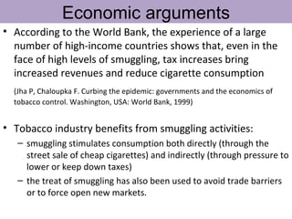 Economic arguments
• According to the World Bank, the experience of a large
  number of high-income countries shows that, even in the
  face of high levels of smuggling, tax increases bring
  increased revenues and reduce cigarette consumption
  (Jha P, Chaloupka F. Curbing the epidemic: governments and the economics of
  tobacco control. Washington, USA: World Bank, 1999)


• Tobacco industry benefits from smuggling activities:
   – smuggling stimulates consumption both directly (through the
     street sale of cheap cigarettes) and indirectly (through pressure to
     lower or keep down taxes)
   – the treat of smuggling has also been used to avoid trade barriers
     or to force open new markets.
 