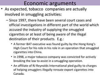 Economic arguments
• As expected, tobacco companies are actually
  involved in smuggling activities:
  – Since 1997, there have been several court cases and
    official investigations in different part of the world which
    accused the industry of supplying the smuggled
    cigarettes or at least of being aware of the illegal
    destination of their products. E.g.:
     • A former BAT executive was found guilty by the Hong Kong’s
       High Court for his role in his role in an operation that smuggled
       cigarettes into China.
     • In 1998, a major tobacco company was convicted for actively
       breaking the law to assist in a smuggling operation.
     • An affiliate of RJ Reynolds International pled guilty to charges
       of helping smugglers illegally reroute export cigarettes into
       Canada.
 