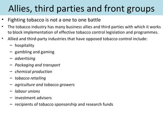 Allies, third parties and front groups
• Fighting tobacco is not a one to one battle
•   The tobacco industry has many business allies and third parties with which it works
    to block implementation of effective tobacco control legislation and programmes.
•   Allied and third-party industries that have opposed tobacco control include:
     – hospitality
     – gambling and gaming
     – advertising
     – Packaging and transport
     – chemical production
     – tobacco retailing
     – agriculture and tobacco growers
     – labour unions
     – investment advisers
     – recipients of tobacco sponsorship and research funds
 