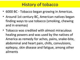History of tobacco
• 6000 BC - Tobacco began growing in Americas.
• Around 1st century BC, American natives began
  finding ways to use tobacco (smoking, chewing
  and in enemas)
• Tobacco was credited with almost miraculous
  healing powers and was used by the natives of
  America as remedy for aches, pains, snake-bite,
  abdominal and heart pain, chills, convulsions,
  epilepsy, skin disease and fatigue, among other
  ailments
 