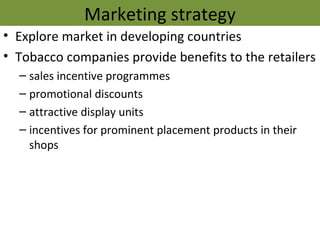 Marketing strategy
• Explore market in developing countries
• Tobacco companies provide benefits to the retailers
  – sales incentive programmes
  – promotional discounts
  – attractive display units
  – incentives for prominent placement products in their
    shops
 