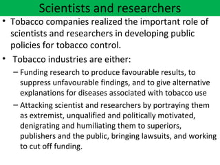 Scientists and researchers
• Tobacco companies realized the important role of
  scientists and researchers in developing public
  policies for tobacco control.
• Tobacco industries are either:
  – Funding research to produce favourable results, to
    suppress unfavourable findings, and to give alternative
    explanations for diseases associated with tobacco use
  – Attacking scientist and researchers by portraying them
    as extremist, unqualified and politically motivated,
    denigrating and humiliating them to superiors,
    publishers and the public, bringing lawsuits, and working
    to cut off funding.
 