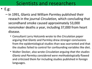 Scientists and researchers
• E.g:
  – In 1991, Glantz and William Parmley published their
    reseach in the journal Circulation, which concluding that
    secondhand smoke caused approximately 53,000
    nonsmoker deaths a year, including 37,000 from heart
    disease.
     • Consultant Larry Holcomb wrote to the Circulation paper
       arguing that Glantz and Parmley drew stronger conclusions
       from the epidemiological studies than was warranted and that
       the studies failed to control for confounding variables like diet.
     • Walter Decker, also wrote Circulation arguing that the studies
       Glantz and Parmley considered were methodologically flawed
       and criticized them for including studies published in foreign
       languages.
 