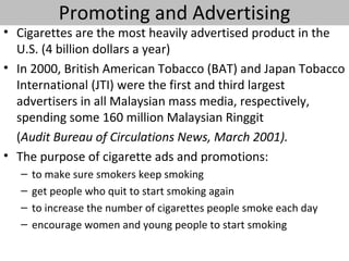 Promoting and Advertising
• Cigarettes are the most heavily advertised product in the
  U.S. (4 billion dollars a year)
• In 2000, British American Tobacco (BAT) and Japan Tobacco
  International (JTI) were the first and third largest
  advertisers in all Malaysian mass media, respectively,
  spending some 160 million Malaysian Ringgit
  (Audit Bureau of Circulations News, March 2001).
• The purpose of cigarette ads and promotions:
   –   to make sure smokers keep smoking
   –   get people who quit to start smoking again
   –   to increase the number of cigarettes people smoke each day
   –   encourage women and young people to start smoking
 