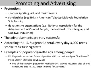 Promoting and Advertising
• Promotion:
   – sponsor sporting, art, and music events
   – scholarships (e.g: British American Tobacco Malaysia Foundation
     Scholarship)
   – donations to organizations (e.g: National Association for the
     Advancement of Colored People, the National Urban League, and
     Goodwill Industries)
• The advertisements are very successful
• According to U.S. Surgeon General, every day 3,000 teens
  smoke their first cigarette
• Examples of popular cigarette ads among people:
   – R.J. Reynold’s advertises Camel cigarettes with the cartoon figure “Joe Camel.”
   – Philip Morris’ Marlboro cowboy ads
       • one of the cowboys pictured in Marlboro ads, Wayne McLaren, died of lung
          cancer. He died in 1992 after smoking for 25 years.
 
