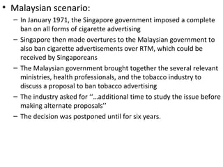 • Malaysian scenario:
  – In January 1971, the Singapore government imposed a complete
    ban on all forms of cigarette advertising
  – Singapore then made overtures to the Malaysian government to
    also ban cigarette advertisements over RTM, which could be
    received by Singaporeans
  – The Malaysian government brought together the several relevant
    ministries, health professionals, and the tobacco industry to
    discuss a proposal to ban tobacco advertising
  – The industry asked for ‘‘…additional time to study the issue before
    making alternate proposals’’
  – The decision was postponed until for six years.
 