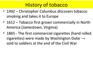 History of tobacco
• 1492 – Christopher Columbus discovers tobacco
  smoking and takes it to Europe
• 1612 – Tobacco first grown commercially in North
  America (Jamestown, Virginia)
• 1865 - The first commercial cigarettes (hand rolled
  cigarettes) were made by Washington Duke →
  sold to soldiers at the end of the Civil War
 