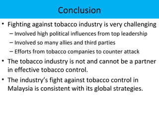 Conclusion
• Fighting against tobacco industry is very challenging
  – Involved high political influences from top leadership
  – Involved so many allies and third parties
  – Efforts from tobacco companies to counter attack
• The tobacco industry is not and cannot be a partner
  in effective tobacco control.
• The industry’s fight against tobacco control in
  Malaysia is consistent with its global strategies.
 