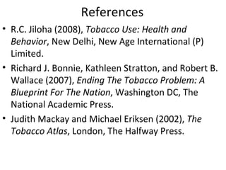References
• R.C. Jiloha (2008), Tobacco Use: Health and
  Behavior, New Delhi, New Age International (P)
  Limited.
• Richard J. Bonnie, Kathleen Stratton, and Robert B.
  Wallace (2007), Ending The Tobacco Problem: A
  Blueprint For The Nation, Washington DC, The
  National Academic Press.
• Judith Mackay and Michael Eriksen (2002), The
  Tobacco Atlas, London, The Halfway Press.
 
