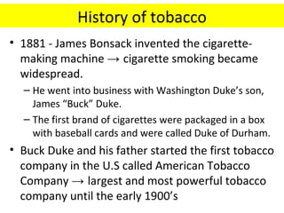 History of tobacco
• 1881 - James Bonsack invented the cigarette-
  making machine → cigarette smoking became
  widespread.
  – He went into business with Washington Duke’s son,
    James “Buck” Duke.
  – The first brand of cigarettes were packaged in a box
    with baseball cards and were called Duke of Durham.
• Buck Duke and his father started the first tobacco
  company in the U.S called American Tobacco
  Company → largest and most powerful tobacco
  company until the early 1900’s
 