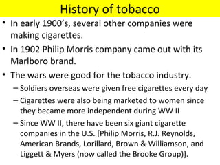 History of tobacco
• In early 1900’s, several other companies were
  making cigarettes.
• In 1902 Philip Morris company came out with its
  Marlboro brand.
• The wars were good for the tobacco industry.
  – Soldiers overseas were given free cigarettes every day
  – Cigarettes were also being marketed to women since
    they became more independent during WW II
  – Since WW II, there have been six giant cigarette
    companies in the U.S. [Philip Morris, R.J. Reynolds,
    American Brands, Lorillard, Brown & Williamson, and
    Liggett & Myers (now called the Brooke Group)].
 