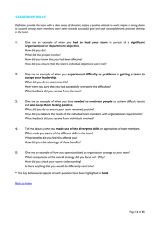 Page 12 of 25
‘LEADERSHIP SKILLS’
Definition: provide the team with a clear sense of direction; inspire a positive attitude to work; inspire a strong desire
to succeed among team members; steer other towards successful goal and task accomplishment; promote diversity
in the team.
1. Give me an example of when you had to lead your team in pursuit of a significant
organisational or department objective.
How did you do?
What did the project involve?
How did you know that you had been effective?
How did you ensure that the team’s individual objectives were met?
2. Give me an example of when you experienced difficulty or problems in getting a team to
accept your leadership.
What did you do to overcome this?
How were you sure that you had successfully overcome the difficulties?
What feedback did you receive from the team?
3. Give me an example of when you have needed to motivate people to achieve difficult results
and also keep them feeling positive.
What did you do to ensure your team remained positive?
How did you balance the needs of the individual team members with organisational requirements?
What feedback did you receive from individuals involved?
4. Tell me about a time you made use of the divergent skills or approaches of team members.
What made you aware of the different skills in the team?
What benefits did you feel this offered you?
How did you take advantage of these benefits?
5. Give me an example of how you operationalised an organisation strategy to your team?
What components of the overall strategy did you focus on? Why?
How did you check your teams understanding?
Is there anything that you would do differently next time?
* The key behavioural aspects of each question have been highlighted in bold.
Back to Index
 