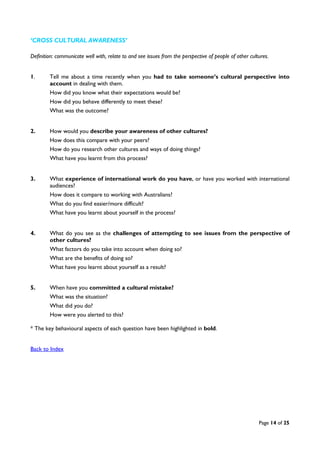 Page 14 of 25
‘CROSS CULTURAL AWARENESS’
Definition: communicate well with, relate to and see issues from the perspective of people of other cultures.
1. Tell me about a time recently when you had to take someone’s cultural perspective into
account in dealing with them.
How did you know what their expectations would be?
How did you behave differently to meet these?
What was the outcome?
2. How would you describe your awareness of other cultures?
How does this compare with your peers?
How do you research other cultures and ways of doing things?
What have you learnt from this process?
3. What experience of international work do you have, or have you worked with international
audiences?
How does it compare to working with Australians?
What do you find easier/more difficult?
What have you learnt about yourself in the process?
4. What do you see as the challenges of attempting to see issues from the perspective of
other cultures?
What factors do you take into account when doing so?
What are the benefits of doing so?
What have you learnt about yourself as a result?
5. When have you committed a cultural mistake?
What was the situation?
What did you do?
How were you alerted to this?
* The key behavioural aspects of each question have been highlighted in bold.
Back to Index
 