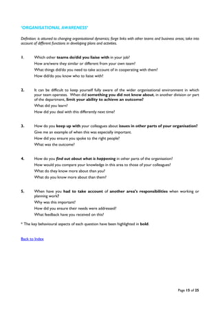 Page 15 of 25
‘ORGANISATIONAL AWARENESS’
Definition: is attuned to changing organisational dynamics; forge links with other teams and business areas; take into
account of different functions in developing plans and activities.
1. Which other teams do/did you liaise with in your job?
How are/were they similar or different from your own team?
What things did/do you need to take account of in cooperating with them?
How did/do you know who to liaise with?
2. It can be difficult to keep yourself fully aware of the wider organisational environment in which
your team operates. When did something you did not know about, in another division or part
of the department, limit your ability to achieve an outcome?
What did you learn?
How did you deal with this differently next time?
3. How do you keep up with your colleagues about issues in other parts of your organisation?
Give me an example of when this was especially important.
How did you ensure you spoke to the right people?
What was the outcome?
4. How do you find out about what is happening in other parts of the organisation?
How would you compare your knowledge in this area to those of your colleagues?
What do they know more about than you?
What do you know more about than them?
5. When have you had to take account of another area’s responsibilities when working or
planning work?
Why was this important?
How did you ensure their needs were addressed?
What feedback have you received on this?
* The key behavioural aspects of each question have been highlighted in bold.
Back to Index
 