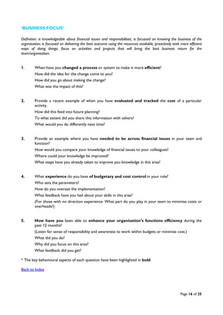 Page 16 of 25
‘BUSINESS FOCUS’
Definition: is knowledgeable about financial issues and responsibilities; is focussed on knowing the business of the
organisation; is focussed on delivering the best outcome using the resources available; proactively seek more efficient
ways of doing things; focus on activities and projects that will bring the best business return for the
team/organisation.
1. When have you changed a process or system to make it more efficient?
How did the idea for the change come to you?
How did you go about making the change?
What was the impact of this?
2. Provide a recent example of when you have evaluated and tracked the cost of a particular
activity.
How did this feed into future planning?
To what extent did you share this information with others?
What would you do differently next time?
3. Provide an example where you have needed to be across financial issues in your team and
function?
How would you compare your knowledge of financial issues to your colleagues?
Where could your knowledge be improved?
What steps have you already taken to improve you knowledge in this area?
4. What experience do you have of budgetary and cost control in your role?
Who sets the parameters?
How do you oversee the implementation?
What feedback have you had about your skills in this area?
(For those with no direction experience: What part do you play in your team to minimise costs or
overheads?)
5. How have you been able to enhance your organisation’s functions efficiency during the
past 12 months?
(Listen for sense of responsibility and awareness to work within budgets or minimise cost.)
What did you do?
Why did you focus on this area?
What feedback did you get?
* The key behavioural aspects of each question have been highlighted in bold.
Back to Index
 