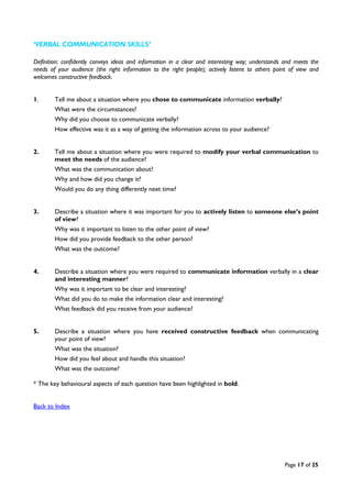 Page 17 of 25
‘VERBAL COMMUNICATION SKILLS’
Definition: confidently conveys ideas and information in a clear and interesting way; understands and meets the
needs of your audience (the right information to the right people); actively listens to others point of view and
welcomes constructive feedback.
1. Tell me about a situation where you chose to communicate information verbally?
What were the circumstances?
Why did you choose to communicate verbally?
How effective was it as a way of getting the information across to your audience?
2. Tell me about a situation where you were required to modify your verbal communication to
meet the needs of the audience?
What was the communication about?
Why and how did you change it?
Would you do any thing differently next time?
3. Describe a situation where it was important for you to actively listen to someone else’s point
of view?
Why was it important to listen to the other point of view?
How did you provide feedback to the other person?
What was the outcome?
4. Describe a situation where you were required to communicate information verbally in a clear
and interesting manner?
Why was it important to be clear and interesting?
What did you do to make the information clear and interesting?
What feedback did you receive from your audience?
5. Describe a situation where you have received constructive feedback when communicating
your point of view?
What was the situation?
How did you feel about and handle this situation?
What was the outcome?
* The key behavioural aspects of each question have been highlighted in bold.
Back to Index
 