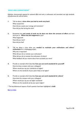 Page 21 of 25
‘DRIVE AND COMMITMENT’
Definition: demonstrated capacity for sustained effort and work; is enthusiastic and committed; sets high standards
of performance for self and others.
1. Tell me about a time when you had to work very hard.
What caused this?
How did you sustain your energy and motivation?
How did you feel during this time?
2. Sometimes the end result of work we do does not show the amount of effort and hard
work put in. When has this happened to you?
What happened?
How did you react?
How did you feel?
3. Tell me about a time when you needed to maintain your enthusiasm and others’
enthusiasm for a challenging project.
Why was it important?
What did you do to maintain your enthusiasm?
What did you do to maintain the enthusiasm of others?
What feedback did you receive about how successful you were?
4. Provide an example which describes how you set work standards for yourself?
How do these compare with your colleagues?
Where would you say your standards are higher?
Where are the standards of your peers likely to be higher?
5. Provide an example which describes how you set work standards for others?
How does this compare with your colleagues?
Where would you say you set higher standards?
Where are the standards set by your peers higher?
* The key behavioural aspects of each question have been highlighted in bold.
Back to Index
 