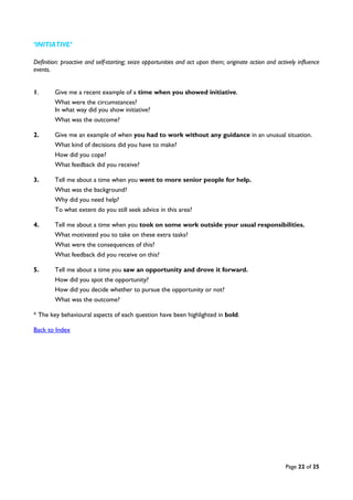 Page 22 of 25
‘INITIATIVE’
Definition: proactive and self-starting; seize opportunities and act upon them; originate action and actively influence
events.
1. Give me a recent example of a time when you showed initiative.
What were the circumstances?
In what way did you show initiative?
What was the outcome?
2. Give me an example of when you had to work without any guidance in an unusual situation.
What kind of decisions did you have to make?
How did you cope?
What feedback did you receive?
3. Tell me about a time when you went to more senior people for help.
What was the background?
Why did you need help?
To what extent do you still seek advice in this area?
4. Tell me about a time when you took on some work outside your usual responsibilities.
What motivated you to take on these extra tasks?
What were the consequences of this?
What feedback did you receive on this?
5. Tell me about a time you saw an opportunity and drove it forward.
How did you spot the opportunity?
How did you decide whether to pursue the opportunity or not?
What was the outcome?
* The key behavioural aspects of each question have been highlighted in bold.
Back to Index
 