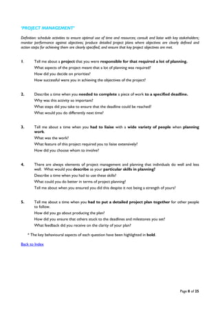 Page 8 of 25
‘PROJECT MANAGEMENT’
Definition: schedule activities to ensure optimal use of time and resources; consult and liaise with key stakeholders;
monitor performance against objectives; produce detailed project plans where objectives are clearly defined and
action steps for achieving them are clearly specified; and ensure that key project objectives are met.
1. Tell me about a project that you were responsible for that required a lot of planning.
What aspects of the project meant that a lot of planning was required?
How did you decide on priorities?
How successful were you in achieving the objectives of the project?
2. Describe a time when you needed to complete a piece of work to a specified deadline.
Why was this activity so important?
What steps did you take to ensure that the deadline could be reached?
What would you do differently next time?
3. Tell me about a time when you had to liaise with a wide variety of people when planning
work.
What was the work?
What feature of this project required you to liaise extensively?
How did you choose whom to involve?
4. There are always elements of project management and planning that individuals do well and less
well. What would you describe as your particular skills in planning?
Describe a time when you had to use these skills?
What could you do better in terms of project planning?
Tell me about when you ensured you did this despite it not being a strength of yours?
5. Tell me about a time when you had to put a detailed project plan together for other people
to follow.
How did you go about producing the plan?
How did you ensure that others stuck to the deadlines and milestones you set?
What feedback did you receive on the clarity of your plan?
* The key behavioural aspects of each question have been highlighted in bold.
Back to Index
 