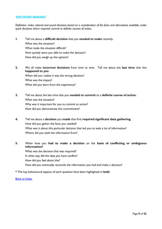 Page 9 of 25
‘DECISION MAKING’
Definition: make rational and sound decisions based on a consideration of the facts and alternatives available; make
quick decisions where required; commit to definite courses of action.
1. Tell me about a difficult decision that you needed to make recently.
What was the situation?
What made the situation difficult?
How quickly were you able to make the decision?
How did you weigh up the options?
2. We all make incorrect decisions from time to time. Tell me about the last time that this
happened to you.
When did you realise it was the wrong decision?
What was the impact?
What did you learn from the experience?
3. Tell me about the last time that you needed to commit to a definite course of action.
What was the situation?
Why was it important for you to commit to action?
How did you demonstrate this commitment?
4. Tell me about a decision you made that first required significant data gathering.
How did you gather the facts you needed?
What was it about this particular decision that led you to seek a lot of information?
Where did you seek the information from?
5. When have you had to make a decision on the basis of conflicting or ambiguous
information?
What was the decision that was required?
In what way did the data you have conflict?
How did you feel about this?
How did you eventually reconcile the information you had and make a decision?
* The key behavioural aspects of each question have been highlighted in bold.
Back to Index
 