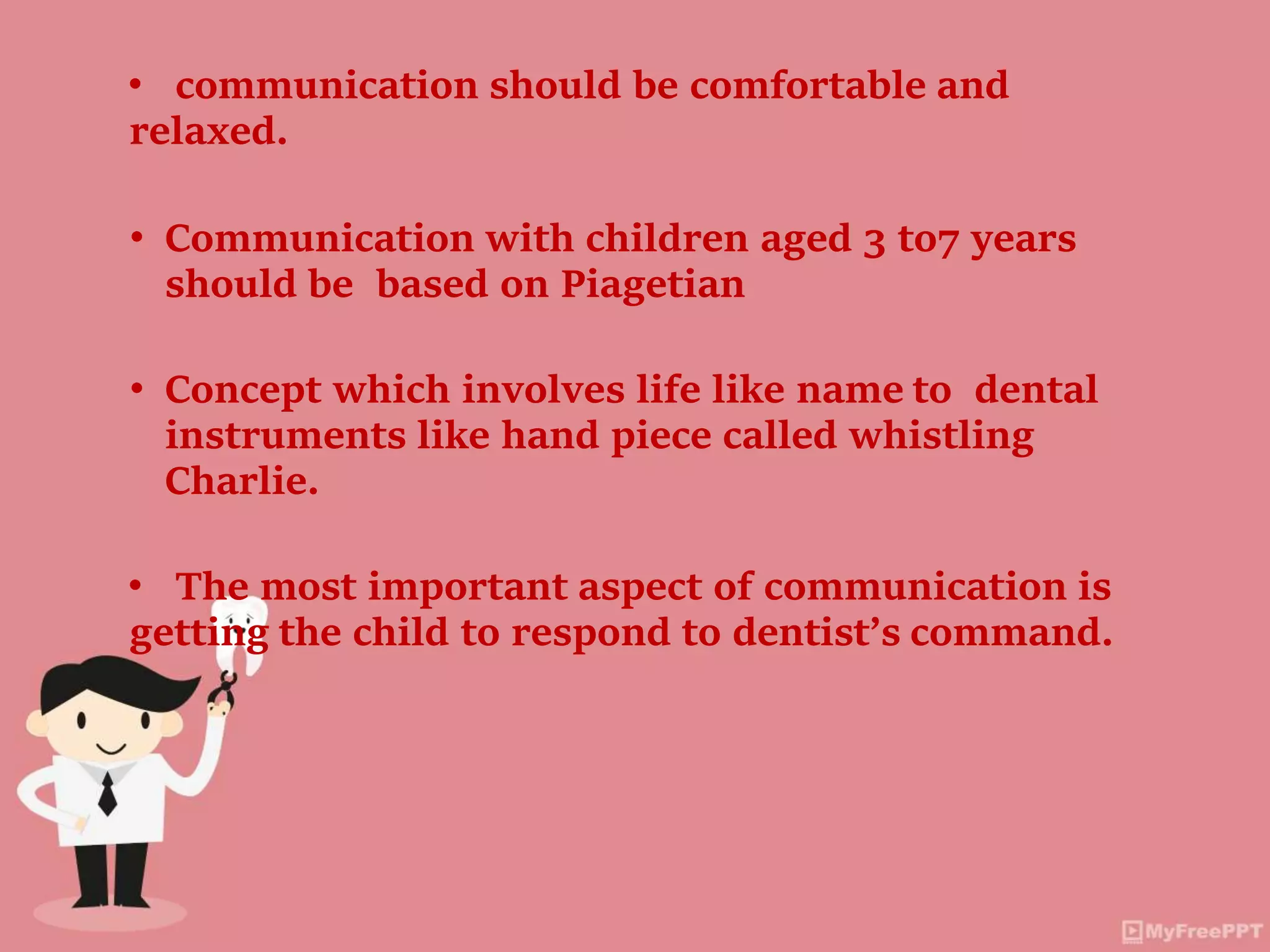 • communication should be comfortable and
relaxed.
• Communication with children aged 3 to7 years
should be based on Piagetian
• Concept which involves life like name to dental
instruments like hand piece called whistling
Charlie.
• The most important aspect of communication is
getting the child to respond to dentist’s command.
 
