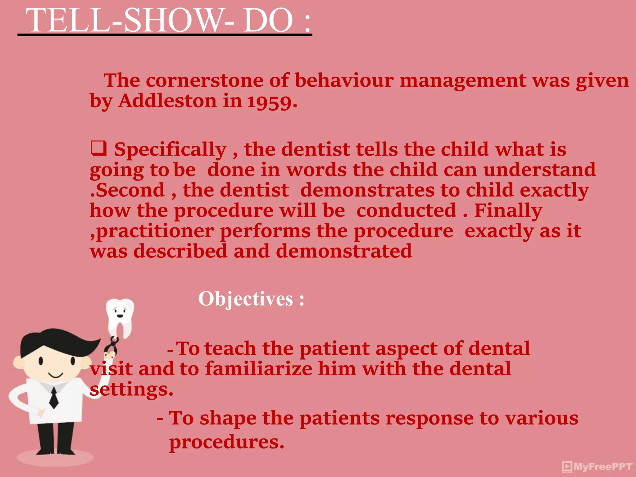 TELL-SHOW- DO :
The cornerstone of behaviour management was given
by Addleston in 1959.
 Specifically , the dentist tells the child what is
going to be done in words the child can understand
.Second , the dentist demonstrates to child exactly
how the procedure will be conducted . Finally
,practitioner performs the procedure exactly as it
was described and demonstrated
Objectives :
- To teach the patient aspect of dental
visit and to familiarize him with the dental
settings.
- To shape the patients response to various
procedures.
 