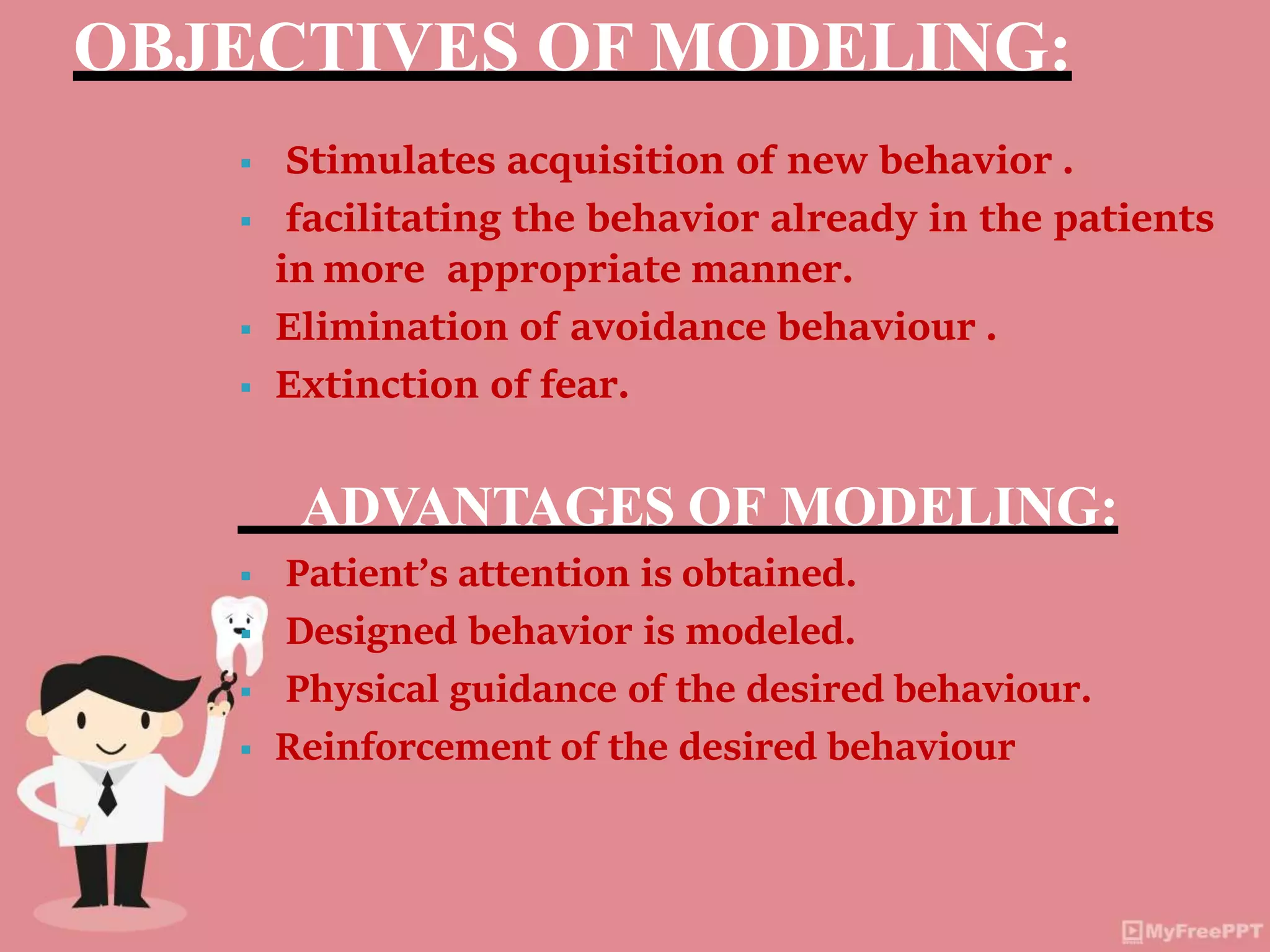 OBJECTIVES OF MODELING:
 Stimulates acquisition of new behavior .
 facilitating the behavior already in the patients
in more appropriate manner.
 Elimination of avoidance behaviour .
 Extinction of fear.
ADVANTAGES OF MODELING:
 Patient’s attention is obtained.
 Designed behavior is modeled.
 Physical guidance of the desired behaviour.
 Reinforcement of the desired behaviour
 