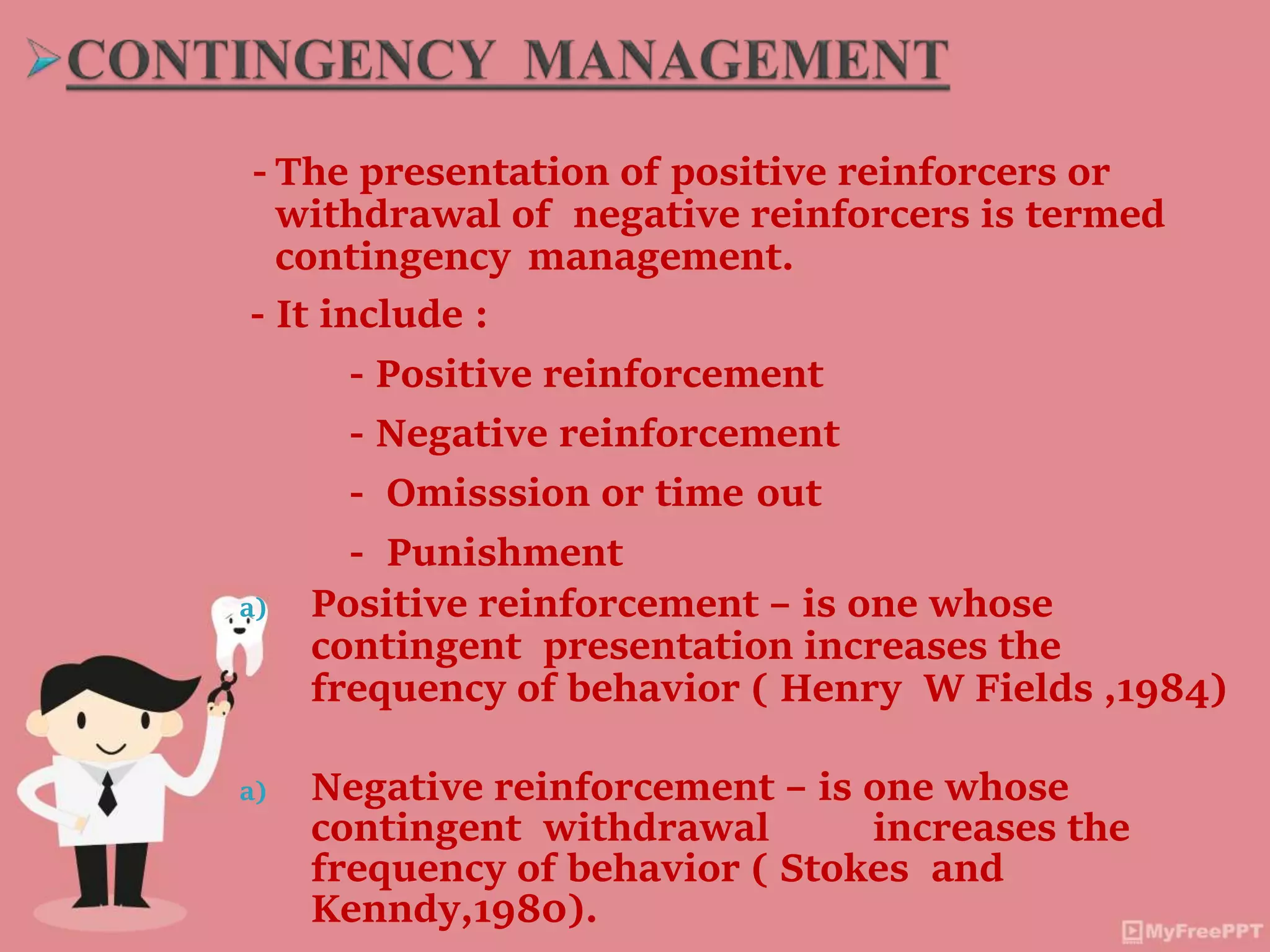 - The presentation of positive reinforcers or
withdrawal of negative reinforcers is termed
contingency management.
- It include :
- Positive reinforcement
- Negative reinforcement
- Omisssion or time out
- Punishment
a) Positive reinforcement – is one whose
contingent presentation increases the
frequency of behavior ( Henry W Fields ,1984)
a) Negative reinforcement – is one whose
contingent withdrawal increases the
frequency of behavior ( Stokes and
Kenndy,1980).
 