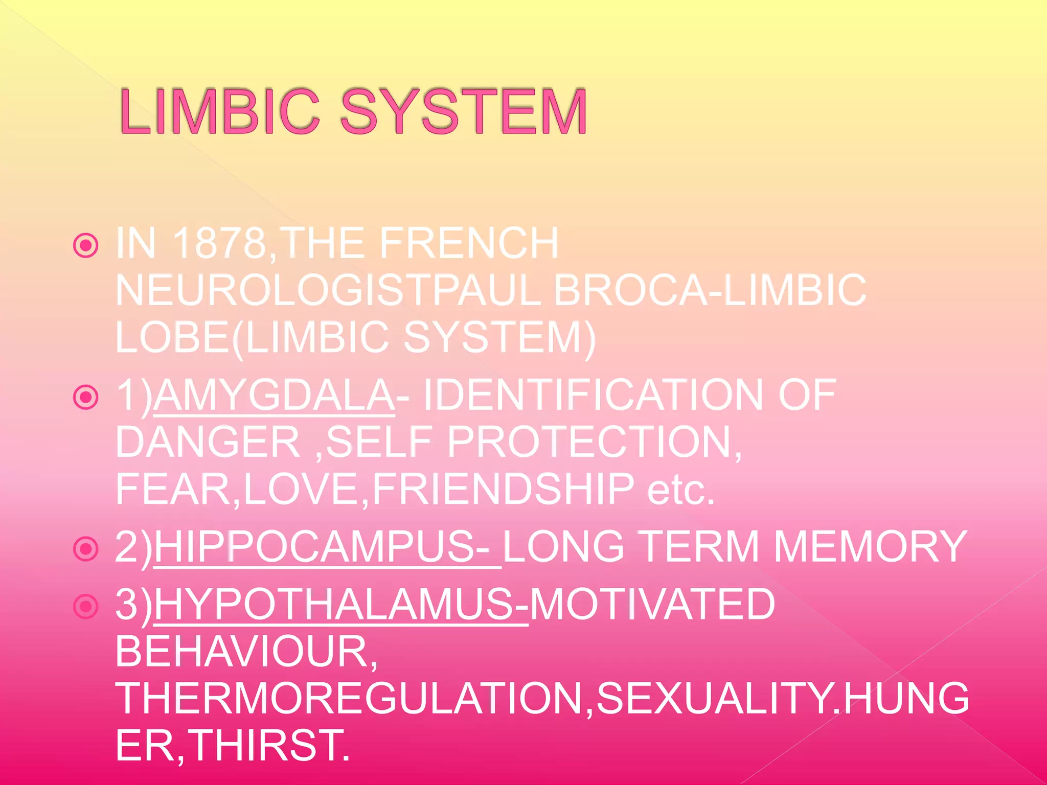  IN 1878,THE FRENCH
NEUROLOGISTPAUL BROCA-LIMBIC
LOBE(LIMBIC SYSTEM)
1)AMYGDALA- IDENTIFICATION OF
DANGER ,SELF PROTECTION,
FEAR,LOVE,FRIENDSHIP etc.
2)HIPPOCAMPUS- LONG TERM MEMORY
3)HYPOTHALAMUS-MOTIVATED
BEHAVIOUR,
THERMOREGULATION,SEXUALITY.HUNG
ER,THIRST.