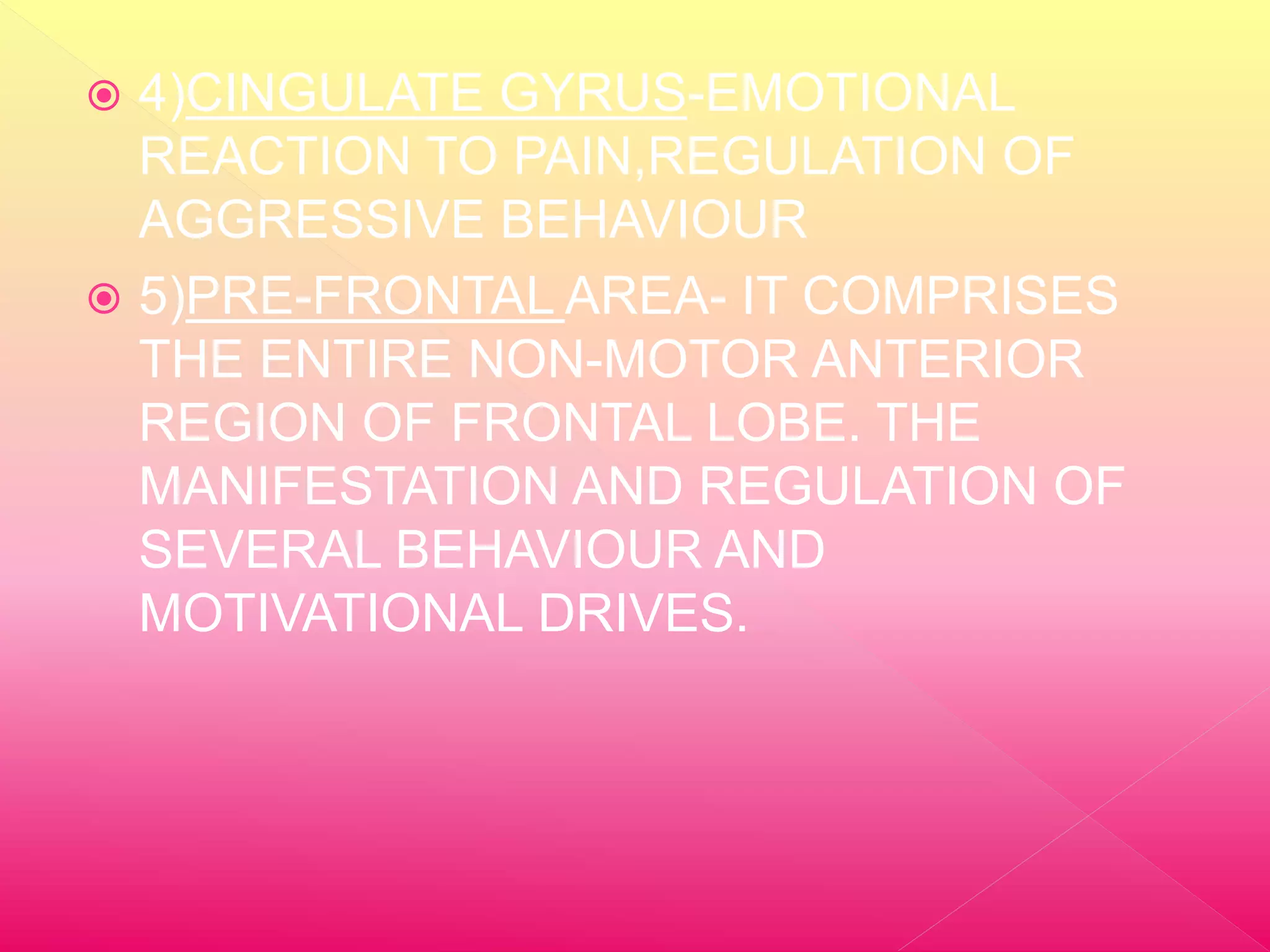  4)CINGULATE GYRUS-EMOTIONAL
REACTION TO PAIN,REGULATION OF
AGGRESSIVE BEHAVIOUR
5)PRE-FRONTAL AREA- IT COMPRISES
THE ENTIRE NON-MOTOR ANTERIOR
REGION OF FRONTAL LOBE. THE
MANIFESTATION AND REGULATION OF
SEVERAL BEHAVIOUR AND
MOTIVATIONAL DRIVES.