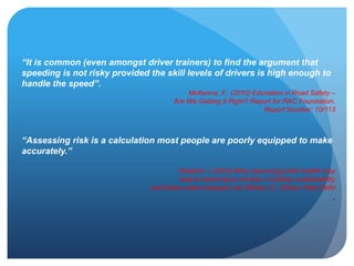 “It is common (even amongst driver trainers) to find the argument that
speeding is not risky provided the skill levels of drivers is high enough to
handle the speed”.
McKenna, F., (2010) Education in Road Safety –
Are We Getting It Right? Report for RAC Foundation.
Report Number: 10/113
“Assessing risk is a calculation most people are poorly equipped to make
accurately.”
Roberts, I. (2013) Why improving public health may
lead to more injury not less. In Safety, sustainability
and future urban transport, ed. Mohan, D., Eicher: New Delhi
.
 