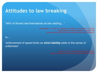 “94% of drivers see themselves as law abiding…”
Musselwhite, C., Avineri, E., Fulcher, E., Goodwin, P., and Susilo, Y. (2010b)
Public attitudes to road user safety: a review of the
literature 2000-2009. University Transport Study Group; Plymouth.
So…
“enforcement of speed limits as strict liability adds to the sense of
unfairness”.
Wells, H., 2012, The fast and the furious: drivers,
speed cameras and control in a risk society, Ashgate: Surrey.
Attitudes to law breaking
 
